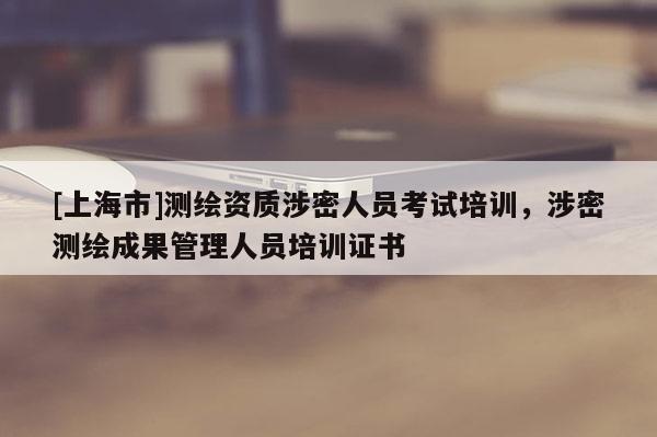 [上海市]测绘资质涉密人员考试培训，涉密测绘成果管理人员培训证书