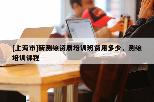 [上海市]新测绘资质培训班费用多少，测绘培训课程