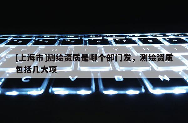 [上海市]测绘资质是哪个部门发，测绘资质包括几大项