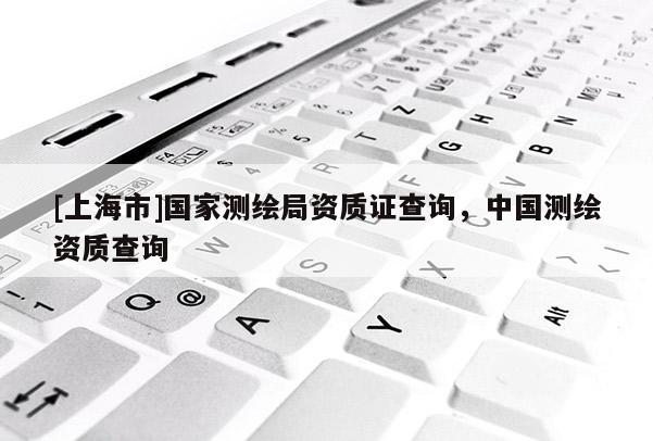 [上海市]国家测绘局资质证查询，中国测绘资质查询