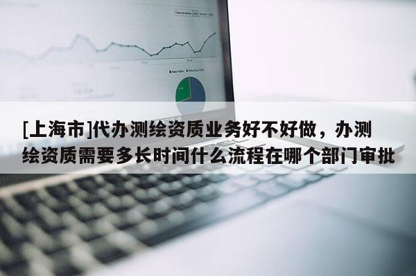[上海市]代办测绘资质业务好不好做，办测绘资质需要多长时间什么流程在哪个部门审批