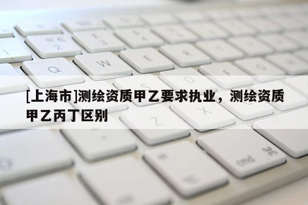 [上海市]测绘资质甲乙要求执业，测绘资质甲乙丙丁区别