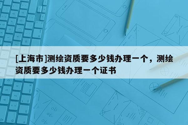 [上海市]测绘资质要多少钱办理一个，测绘资质要多少钱办理一个证书