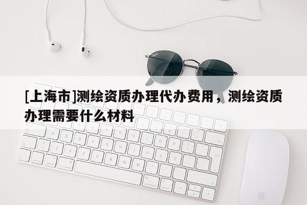 [上海市]测绘资质办理代办费用，测绘资质办理需要什么材料
