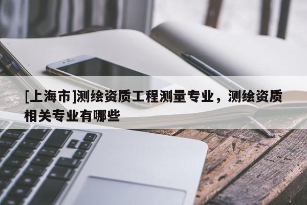 [上海市]测绘资质工程测量专业，测绘资质相关专业有哪些