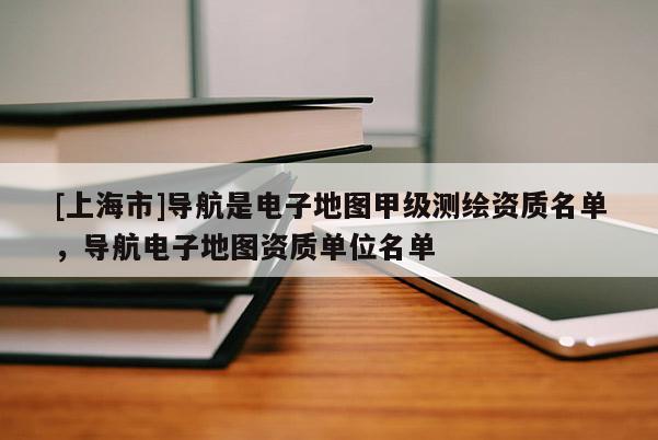 [上海市]导航是电子地图甲级测绘资质名单，导航电子地图资质单位名单