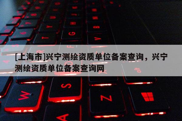 [上海市]兴宁测绘资质单位备案查询，兴宁测绘资质单位备案查询网