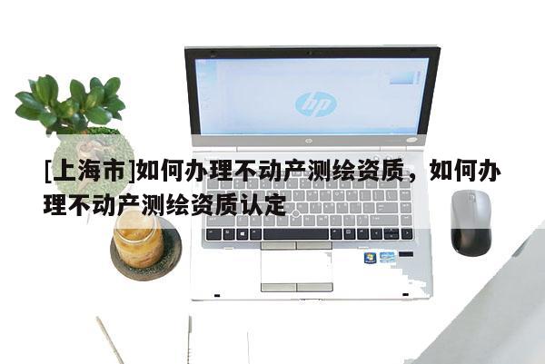 [上海市]如何办理不动产测绘资质，如何办理不动产测绘资质认定