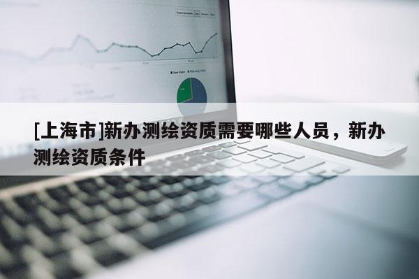 [上海市]新办测绘资质需要哪些人员，新办测绘资质条件
