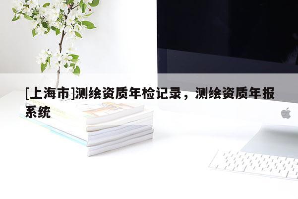 [上海市]测绘资质年检记录，测绘资质年报系统