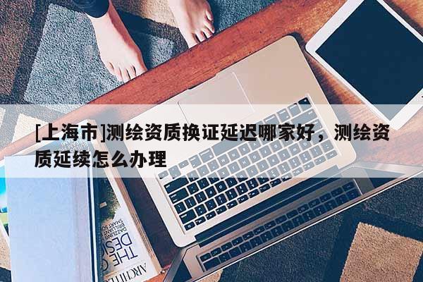 [上海市]测绘资质换证延迟哪家好，测绘资质延续怎么办理