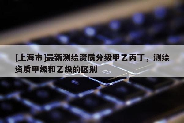 [上海市]最新测绘资质分级甲乙丙丁，测绘资质甲级和乙级的区别