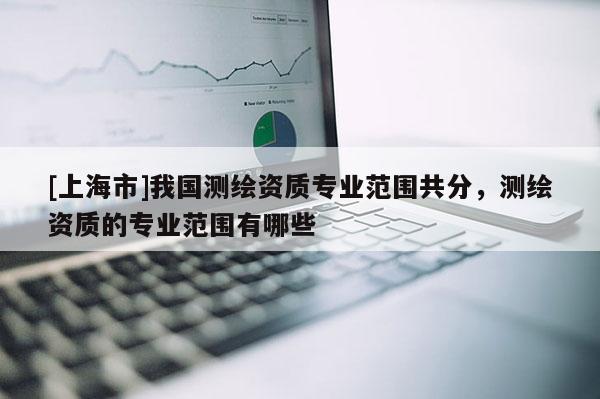 [上海市]我国测绘资质专业范围共分，测绘资质的专业范围有哪些