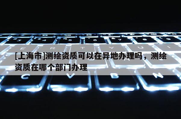 [上海市]测绘资质可以在异地办理吗，测绘资质在哪个部门办理