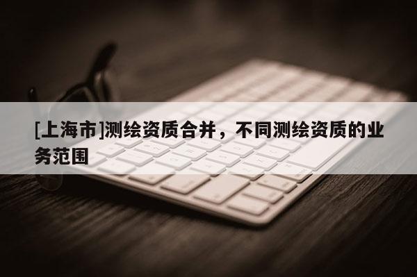 [上海市]测绘资质合并，不同测绘资质的业务范围