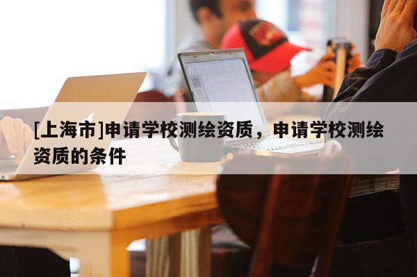 [上海市]申请学校测绘资质，申请学校测绘资质的条件