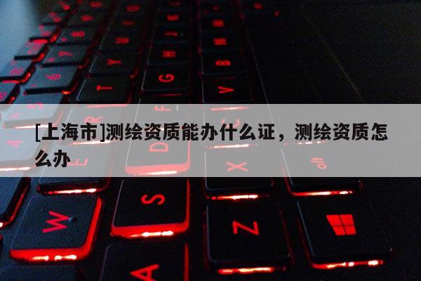 [上海市]测绘资质能办什么证，测绘资质怎么办
