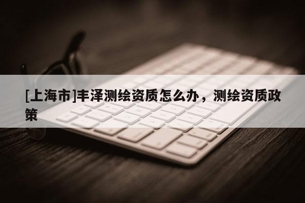 [上海市]丰泽测绘资质怎么办，测绘资质政策