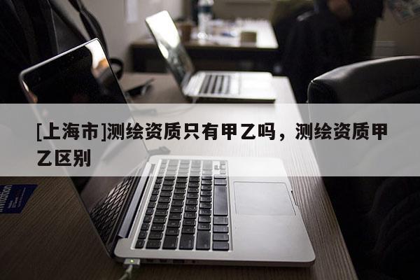 [上海市]测绘资质只有甲乙吗，测绘资质甲乙区别