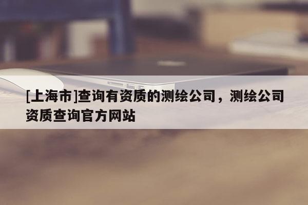 [上海市]查询有资质的测绘公司，测绘公司资质查询官方网站