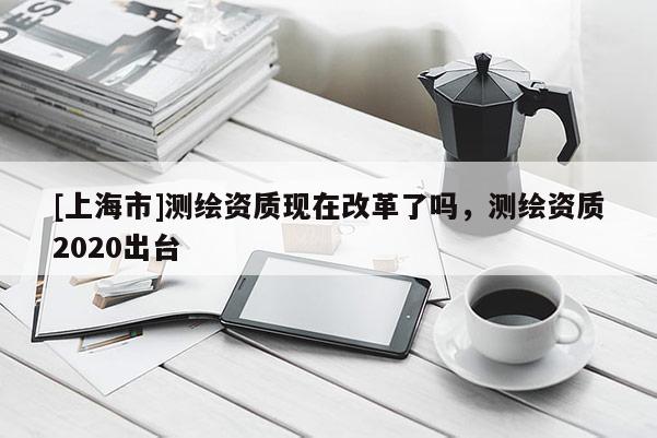 [上海市]测绘资质现在改革了吗，测绘资质2020出台
