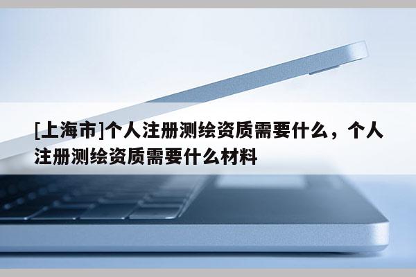 [上海市]个人注册测绘资质需要什么，个人注册测绘资质需要什么材料