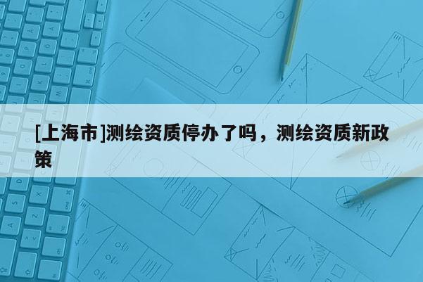 [上海市]测绘资质停办了吗，测绘资质新政策