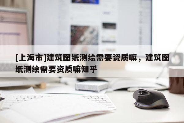 [上海市]建筑图纸测绘需要资质嘛，建筑图纸测绘需要资质嘛知乎