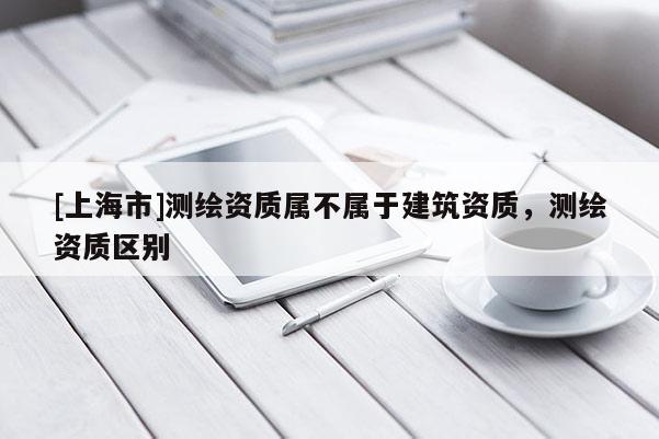 [上海市]测绘资质属不属于建筑资质，测绘资质区别