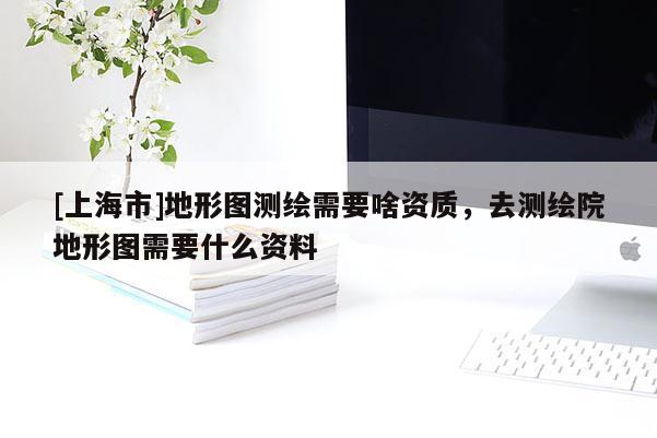 [上海市]地形图测绘需要啥资质，去测绘院地形图需要什么资料