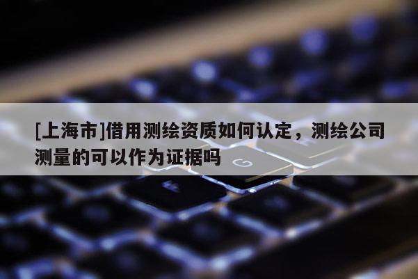 [上海市]借用测绘资质如何认定，测绘公司测量的可以作为证据吗