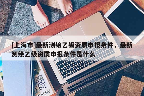 [上海市]最新测绘乙级资质申报条件，最新测绘乙级资质申报条件是什么