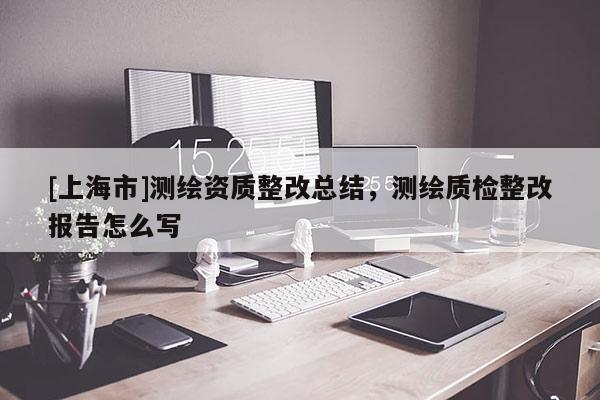 [上海市]测绘资质整改总结，测绘质检整改报告怎么写