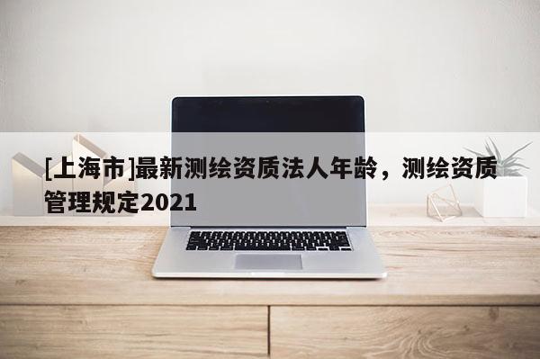 [上海市]最新测绘资质法人年龄，测绘资质管理规定2021