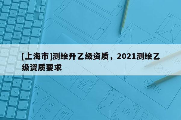[上海市]测绘升乙级资质，2021测绘乙级资质要求