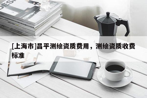 [上海市]昌平测绘资质费用，测绘资质收费标准