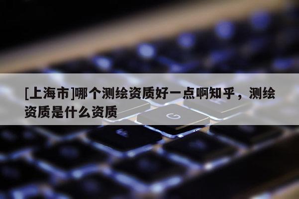 [上海市]哪个测绘资质好一点啊知乎，测绘资质是什么资质