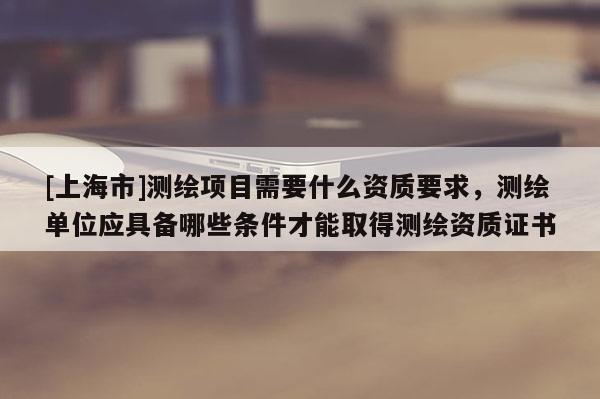 [上海市]测绘项目需要什么资质要求，测绘单位应具备哪些条件才能取得测绘资质证书