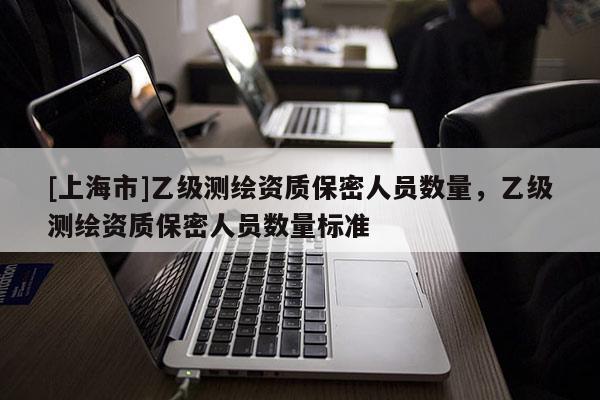 [上海市]乙级测绘资质保密人员数量，乙级测绘资质保密人员数量标准