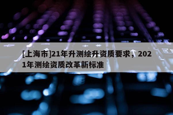 [上海市]21年升测绘升资质要求，2021年测绘资质改革新标准