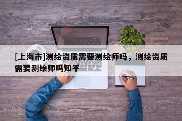 [上海市]测绘资质需要测绘师吗，测绘资质需要测绘师吗知乎