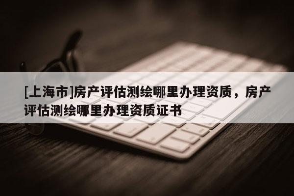 [上海市]房产评估测绘哪里办理资质，房产评估测绘哪里办理资质证书