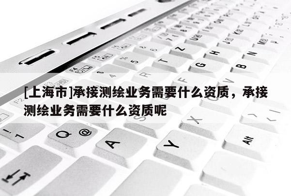 [上海市]承接测绘业务需要什么资质，承接测绘业务需要什么资质呢
