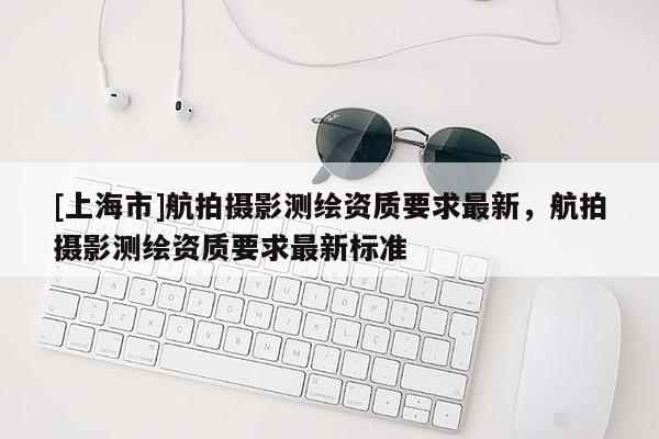 [上海市]航拍摄影测绘资质要求最新，航拍摄影测绘资质要求最新标准