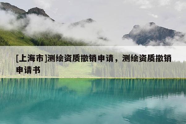 [上海市]测绘资质撤销申请，测绘资质撤销申请书