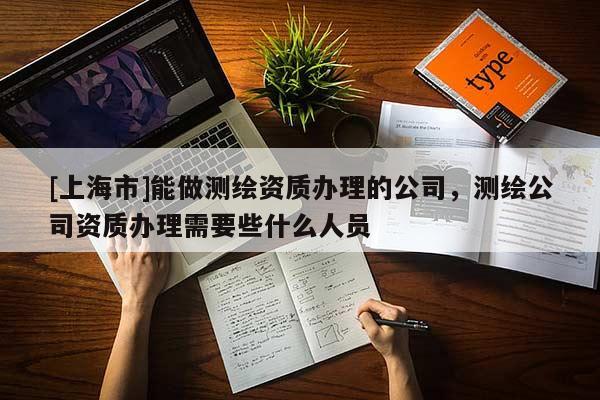 [上海市]能做测绘资质办理的公司，测绘公司资质办理需要些什么人员