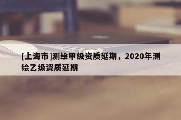 [上海市]测绘甲级资质延期，2020年测绘乙级资质延期