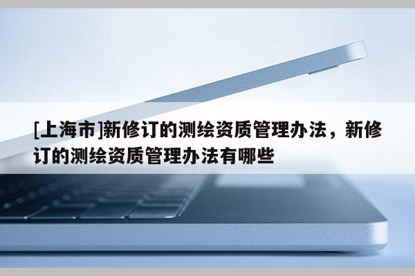[上海市]新修订的测绘资质管理办法，新修订的测绘资质管理办法有哪些