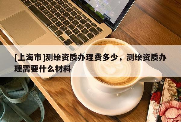 [上海市]测绘资质办理费多少，测绘资质办理需要什么材料