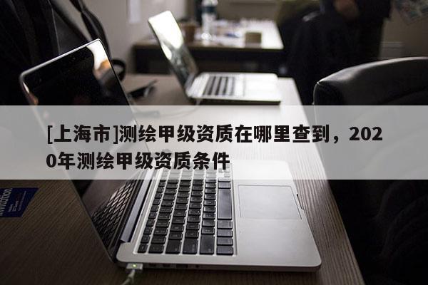 [上海市]测绘甲级资质在哪里查到，2020年测绘甲级资质条件